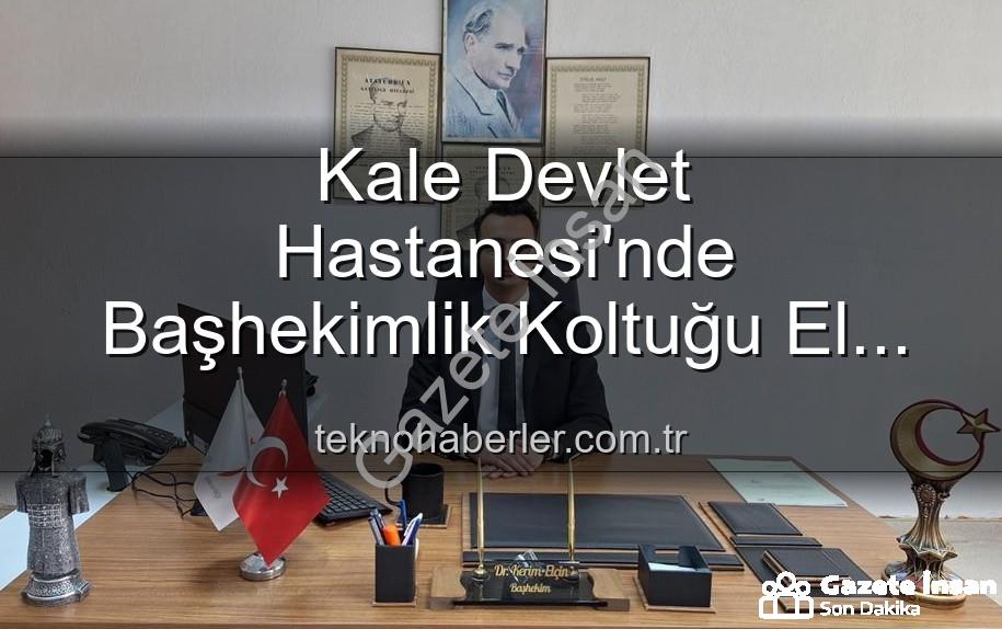 Kale Devlet Hastanesi - Kale Devlet Hastanesi'nde Başhekimlik Koltuğu El Değiştirdi: Genç İsim Kerim Elçin Görevde!
